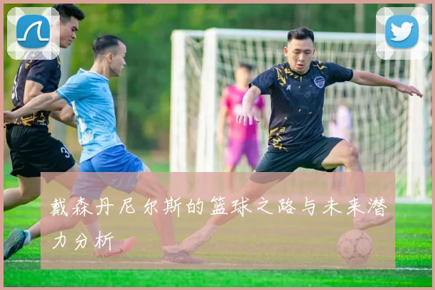 戴森丹尼尔斯的篮球之路与未来潜力分析