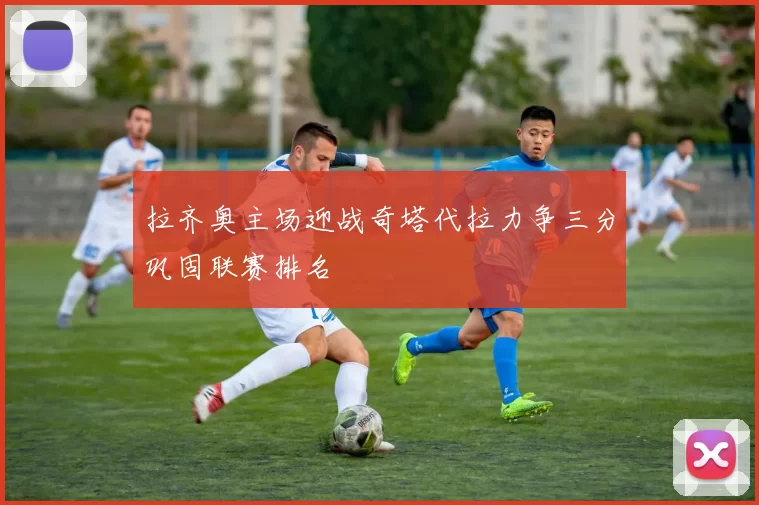 拉齐奥主场迎战奇塔代拉力争三分巩固联赛排名