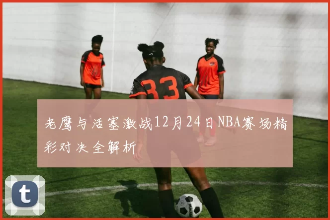 老鹰与活塞激战12月24日NBA赛场精彩对决全解析
