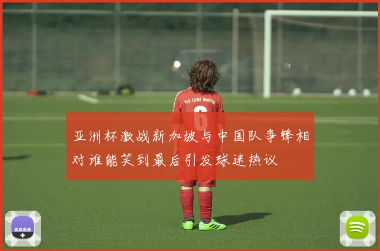 亚洲杯激战新加坡与中国队争锋相对谁能笑到最后引发球迷热议