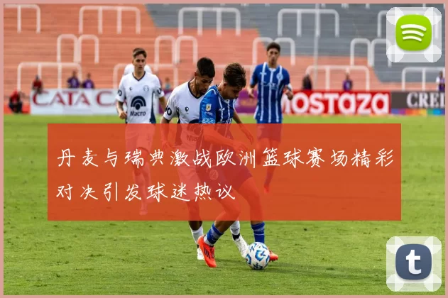 丹麦与瑞典激战欧洲篮球赛场精彩对决引发球迷热议