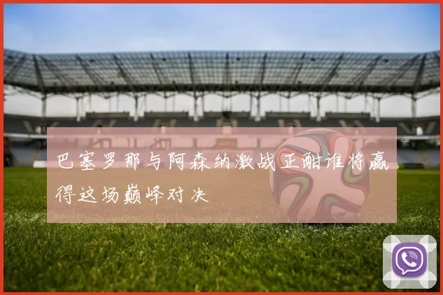 巴塞罗那与阿森纳激战正酣谁将赢得这场巅峰对决