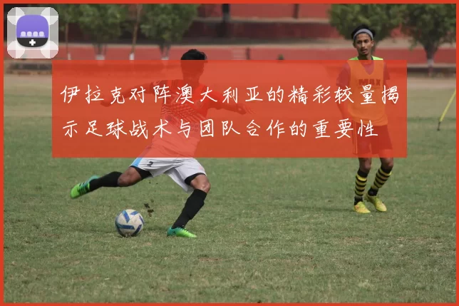 伊拉克对阵澳大利亚的精彩较量揭示足球战术与团队合作的重要性