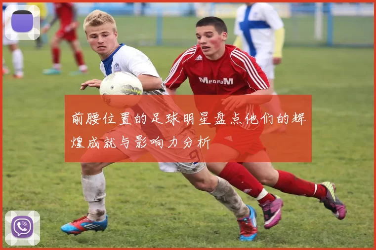 前腰位置的足球明星盘点他们的辉煌成就与影响力分析