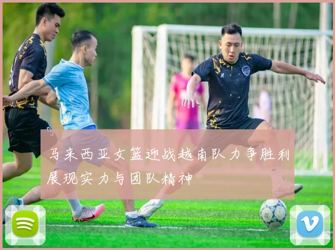 马来西亚女篮迎战越南队力争胜利展现实力与团队精神